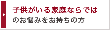 子供がいる家庭ならではの お悩みをお持ちの方