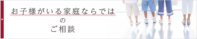 お子様がいる家庭ならではのご相談 お子様がいる家庭ならではのご相談